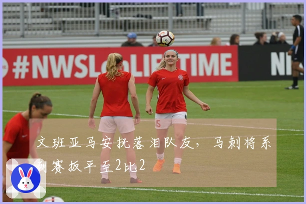 文班亚马安抚落泪队友，马刺将系列赛扳平至2比2