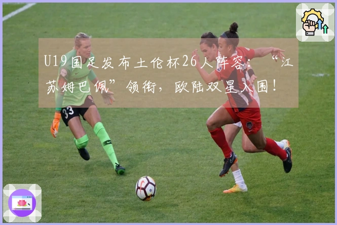 U19国足发布土伦杯26人阵容:“江苏姆巴佩”领衔,欧陆双星入围!