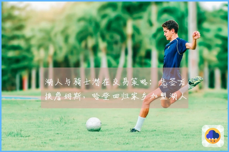 湖人与骑士潜在交易策略:先签后换詹姆斯,哈登回归家乡加盟湖人