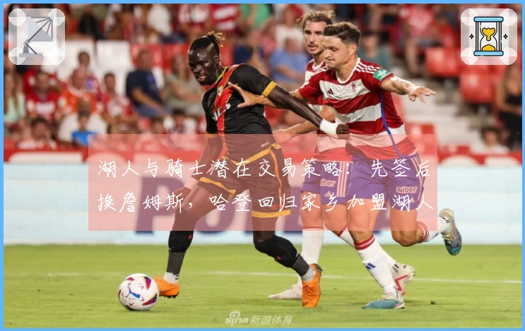 湖人与骑士潜在交易策略：先签后换詹姆斯，哈登回归家乡加盟湖人