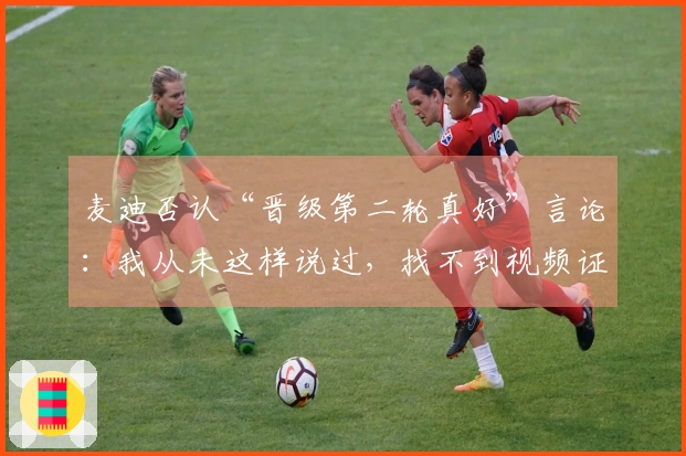 麦迪否认“晋级第二轮真好”言论：我从未这样说过，找不到视频证据